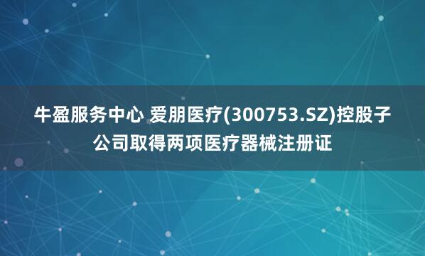 牛盈服务中心 爱朋医疗(300753.SZ)控股子公司取得两项医疗器械注册证