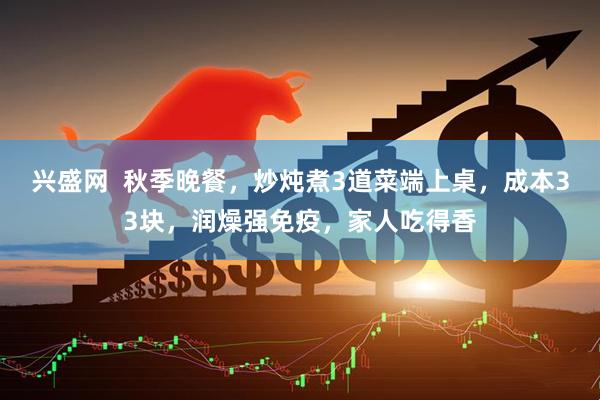 兴盛网  秋季晚餐，炒炖煮3道菜端上桌，成本33块，润燥强免疫，家人吃得香