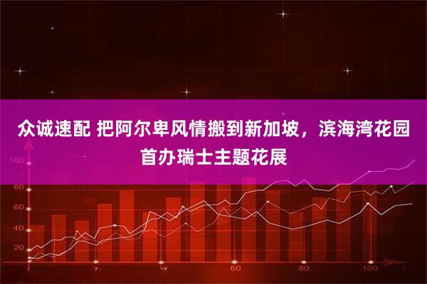 众诚速配 把阿尔卑风情搬到新加坡，滨海湾花园首办瑞士主题花展