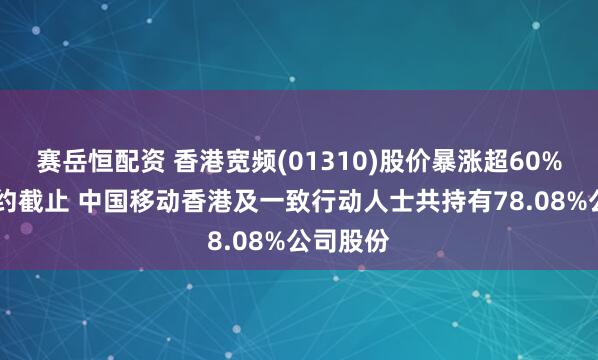 赛岳恒配资 香港宽频(01310)股价暴涨超60% 股份要约截止 中国移动香港及一致行动人士共持有78.08%公司股份