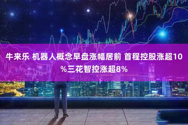 牛来乐 机器人概念早盘涨幅居前 首程控股涨超10%三花智控涨超8%