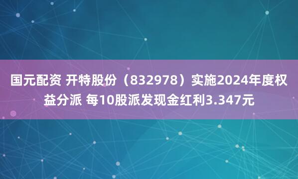 国元配资 开特股份（832978）实施2024年度权益分派 每10股派发现金红利3.347元