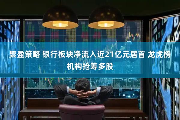 聚盈策略 银行板块净流入近21亿元居首 龙虎榜机构抢筹多股
