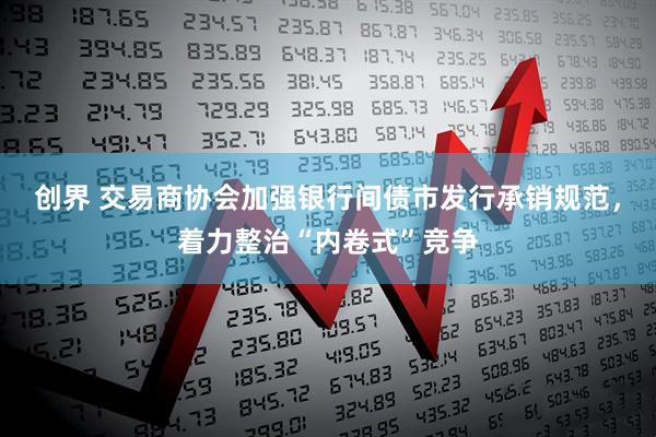 创界 交易商协会加强银行间债市发行承销规范，着力整治“内卷式”竞争