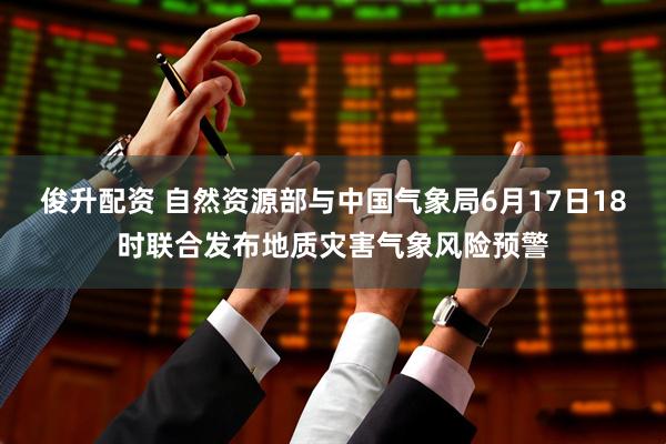俊升配资 自然资源部与中国气象局6月17日18时联合发布地质灾害气象风险预警