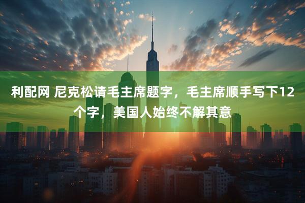 利配网 尼克松请毛主席题字,毛主席顺手写下12个字,美国人始终不解其意