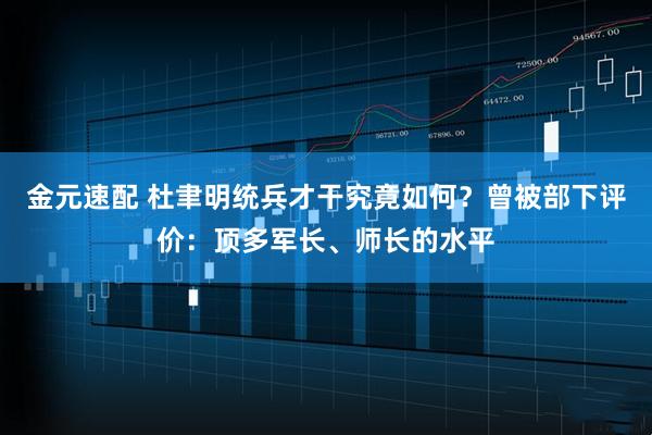 金元速配 杜聿明统兵才干究竟如何？曾被部下评价：顶多军长、师长的水平