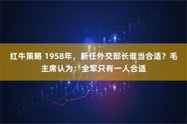 红牛策略 1958年，新任外交部长谁当合适？毛主席认为：全军只有一人合适