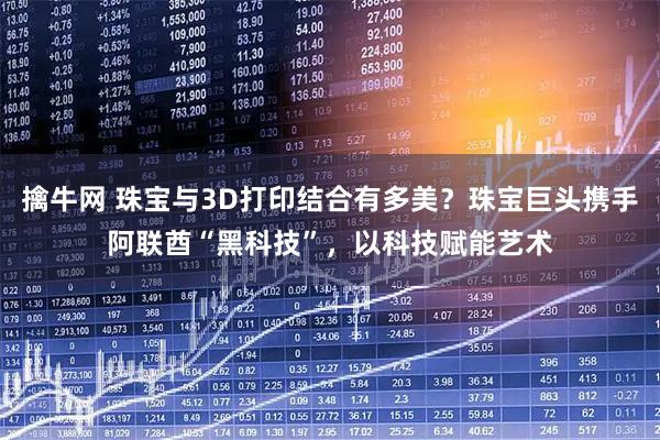 擒牛网 珠宝与3D打印结合有多美？珠宝巨头携手阿联酋“黑科技”，以科技赋能艺术