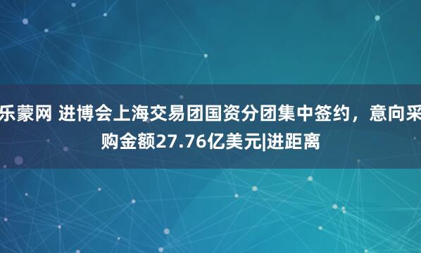 乐蒙网 进博会上海交易团国资分团集中签约，意向采购金额27.76亿美元|进距离