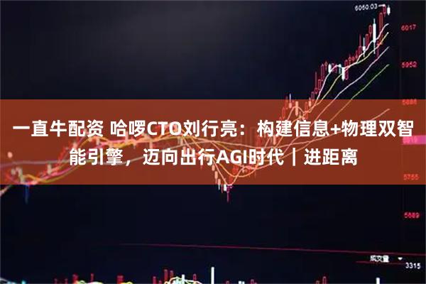 一直牛配资 哈啰CTO刘行亮：构建信息+物理双智能引擎，迈向出行AGI时代｜进距离