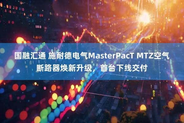 国融汇通 施耐德电气MasterPacT MTZ空气断路器焕新升级，首台下线交付