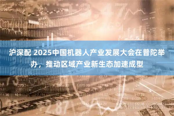 沪深配 2025中国机器人产业发展大会在普陀举办，推动区域产业新生态加速成型