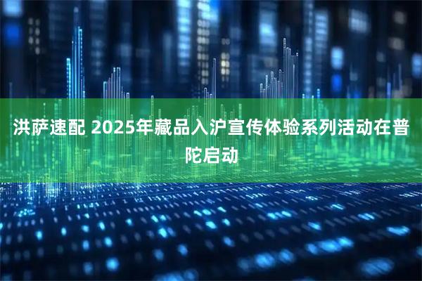 洪萨速配 2025年藏品入沪宣传体验系列活动在普陀启动