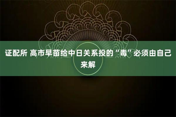 证配所 高市早苗给中日关系投的“毒”必须由自己来解
