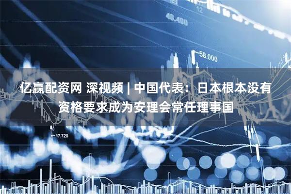 亿赢配资网 深视频 | 中国代表：日本根本没有资格要求成为安理会常任理事国