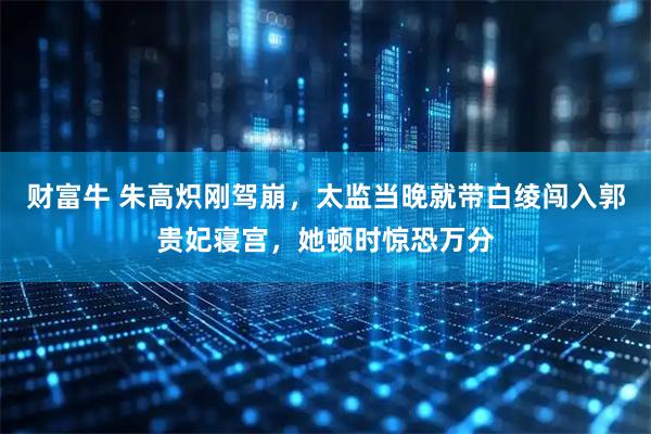 财富牛 朱高炽刚驾崩,太监当晚就带白绫闯入郭贵妃寝宫,她顿时惊恐万分