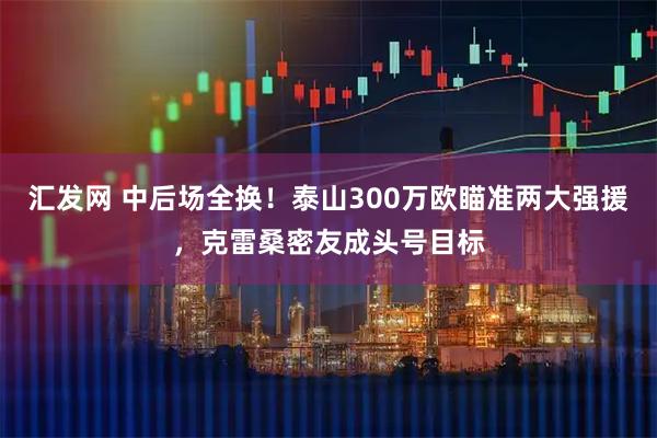 汇发网 中后场全换!泰山300万欧瞄准两大强援,克雷桑密友成头号目标