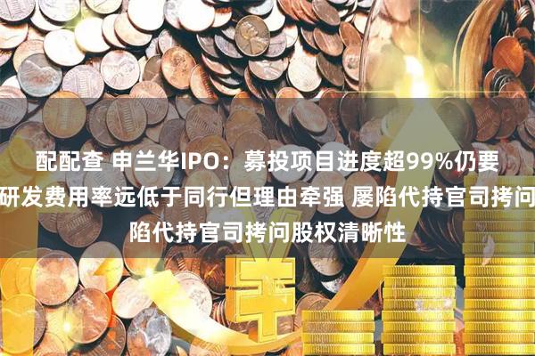 配配查 申兰华IPO：募投项目进度超99%仍要募资3亿元 研发费用率远低于同行但理由牵强 屡陷代持官司拷问股权清晰性