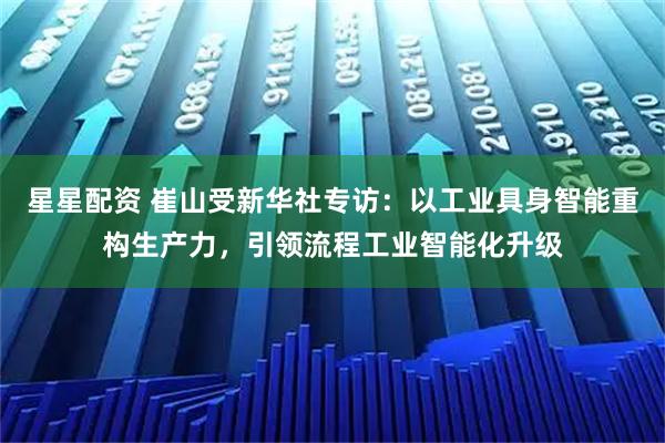 星星配资 崔山受新华社专访：以工业具身智能重构生产力，引领流程工业智能化升级