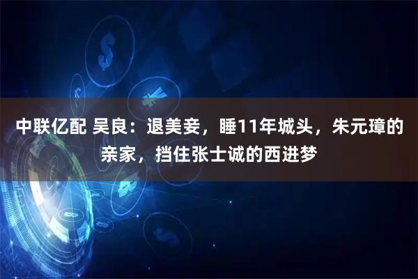 中联亿配 吴良:退美妾,睡11年城头,朱元璋的亲家,挡住张士诚的西进梦