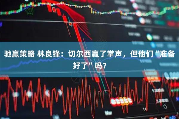 驰赢策略 林良锋：切尔西赢了掌声，但他们“准备好了”吗？