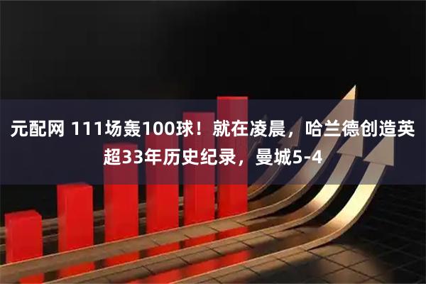 元配网 111场轰100球！就在凌晨，哈兰德创造英超33年历史纪录，曼城5-4