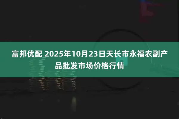 富邦优配 2025年10月23日天长市永福农副产品批发市场价格行情