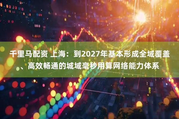 千里马配资 上海：到2027年基本形成全域覆盖、高效畅通的城域毫秒用算网络能力体系