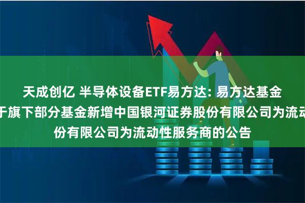 天成创亿 半导体设备ETF易方达: 易方达基金管理有限公司关于旗下部分基金新增中国银河证券股份有限公司为流动性服务商的公告