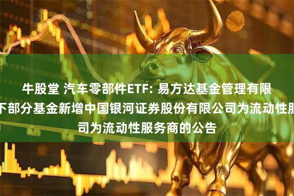 牛股堂 汽车零部件ETF: 易方达基金管理有限公司关于旗下部分基金新增中国银河证券股份有限公司为流动性服务商的公告