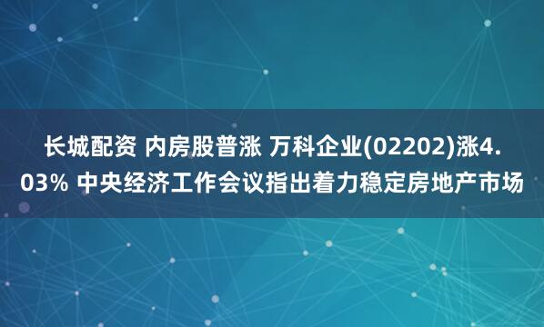 长城配资 内房股普涨 万科企业(02202)涨4.03% 中央经济工作会议指出着力稳定房地产市场