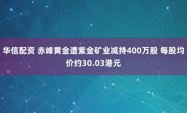 华信配资 赤峰黄金遭紫金矿业减持400万股 每股均价约30.03港元