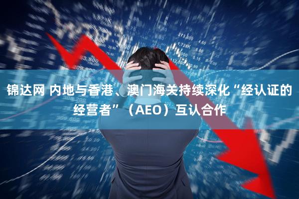 锦达网 内地与香港、澳门海关持续深化“经认证的经营者”（AEO）互认合作