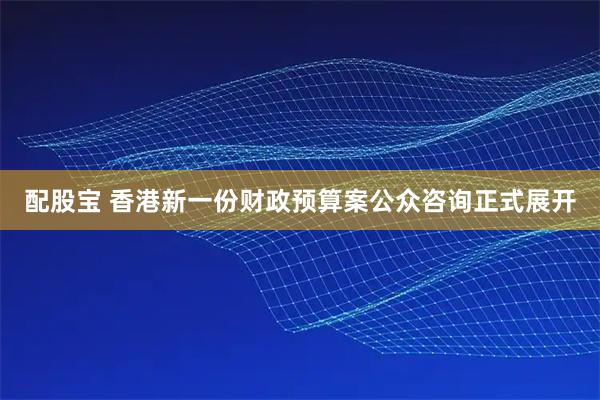 配股宝 香港新一份财政预算案公众咨询正式展开