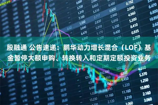 股融通 公告速递：鹏华动力增长混合（LOF）基金暂停大额申购、转换转入和定期定额投资业务