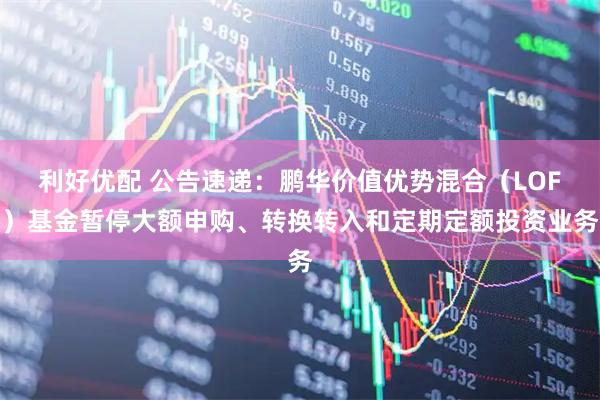 利好优配 公告速递：鹏华价值优势混合（LOF）基金暂停大额申购、转换转入和定期定额投资业务