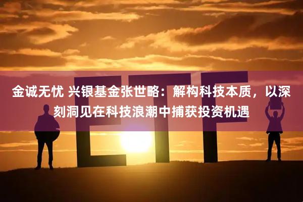 金诚无忧 兴银基金张世略：解构科技本质，以深刻洞见在科技浪潮中捕获投资机遇
