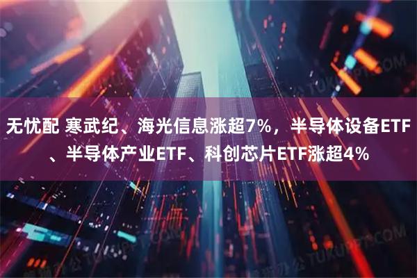 无忧配 寒武纪、海光信息涨超7%，半导体设备ETF、半导体产业ETF、科创芯片ETF涨超4%