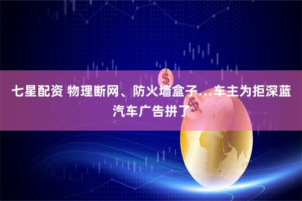 七星配资 物理断网、防火墙盒子…车主为拒深蓝汽车广告拼了