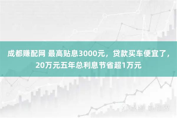 成都赚配网 最高贴息3000元，贷款买车便宜了，20万元五年总利息节省超1万元
