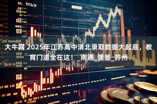 大牛网 2025年江苏高中清北录取数据大起底，教育门道全在这！_南通_强基_苏州