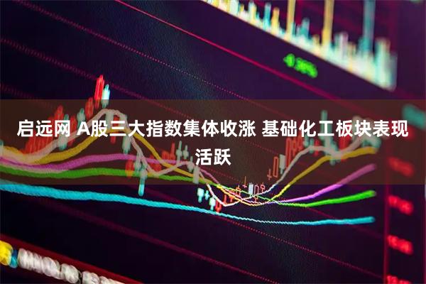启远网 A股三大指数集体收涨 基础化工板块表现活跃