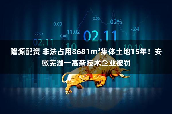 隆源配资 非法占用8681m²集体土地15年！安徽芜湖一高新技术企业被罚