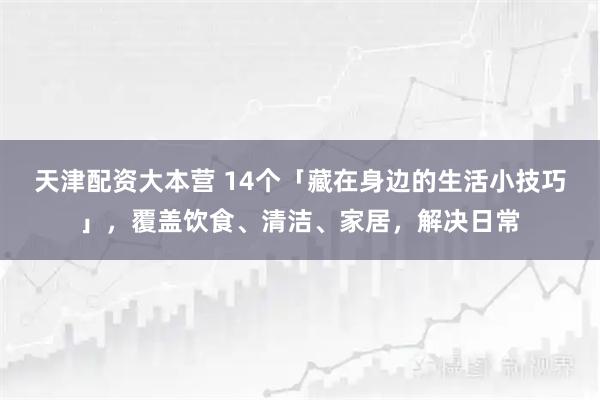 天津配资大本营 14个「藏在身边的生活小技巧」，覆盖饮食、清洁、家居，解决日常