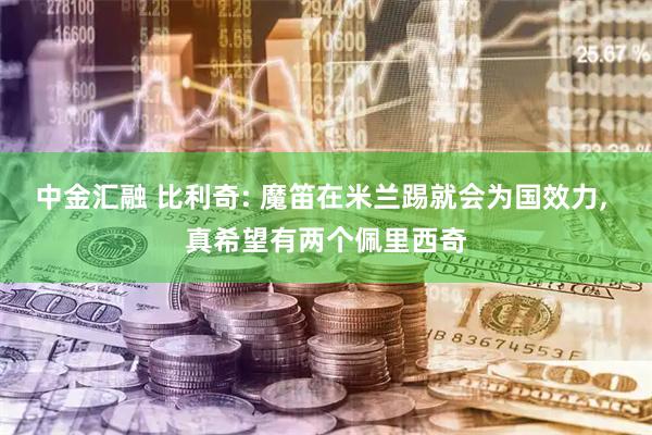 中金汇融 比利奇: 魔笛在米兰踢就会为国效力, 真希望有两个佩里西奇